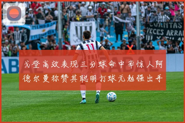 戈登高效表现三分球命中率惊人阿德尔曼称赞其聪明打球无勉强出手