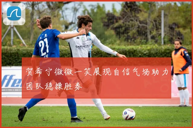 贺希宁微微一笑展现自信气场助力团队稳操胜券