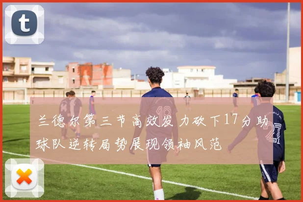 兰德尔第三节高效发力砍下17分助球队逆转局势展现领袖风范