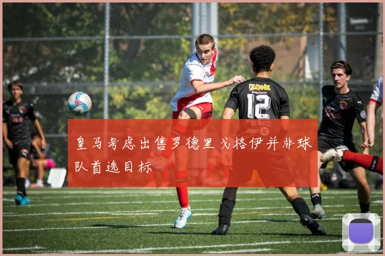 皇马考虑出售罗德里戈格伊并非球队首选目标