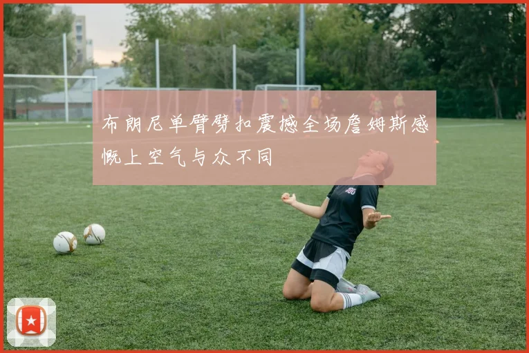 布朗尼单臂劈扣震撼全场詹姆斯感慨上空气与众不同