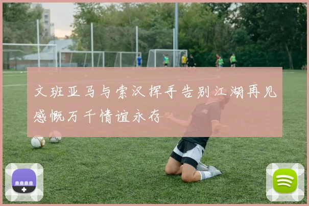 文班亚马与索汉挥手告别江湖再见感慨万千情谊永存