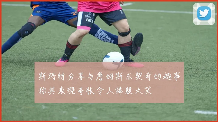 斯玛特分享与詹姆斯东契奇的趣事称其表现夸张令人捧腹大笑