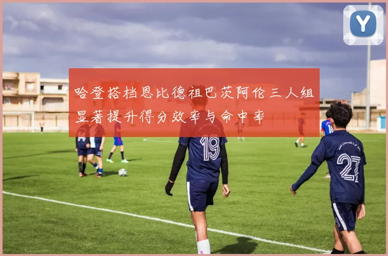 哈登搭档恩比德祖巴茨阿伦三人组显著提升得分效率与命中率