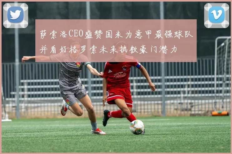 萨索洛CEO盛赞国米为意甲最强球队并看好格罗索未来执教豪门潜力