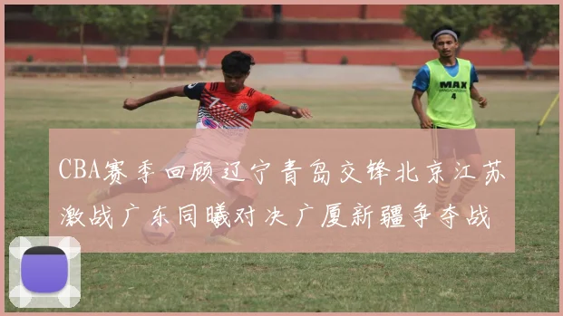 CBA赛季回顾辽宁青岛交锋北京江苏激战广东同曦对决广厦新疆争夺战精彩纷呈