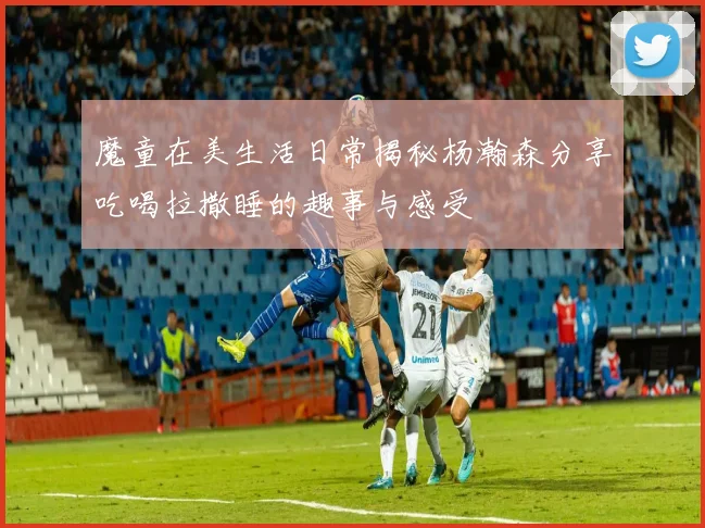 魔童在美生活日常揭秘杨瀚森分享吃喝拉撒睡的趣事与感受
