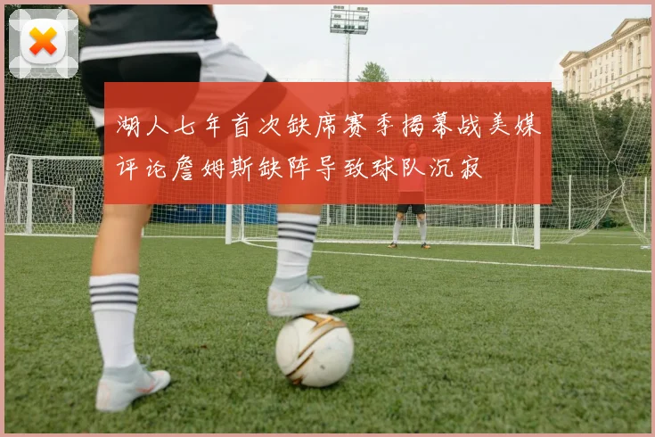 湖人七年首次缺席赛季揭幕战美媒评论詹姆斯缺阵导致球队沉寂
