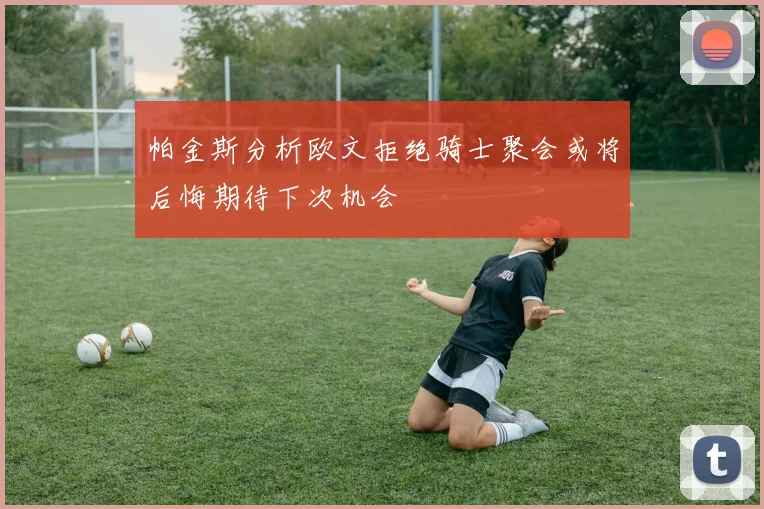 帕金斯分析欧文拒绝骑士聚会或将后悔期待下次机会